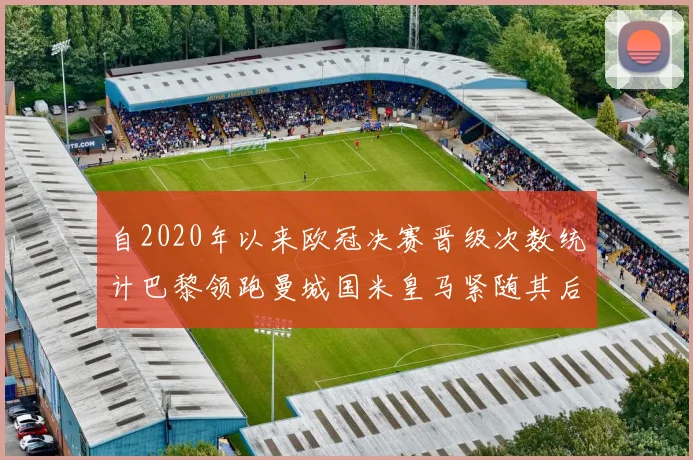 自2020年以来欧冠决赛晋级次数统计巴黎领跑曼城国米皇马紧随其后