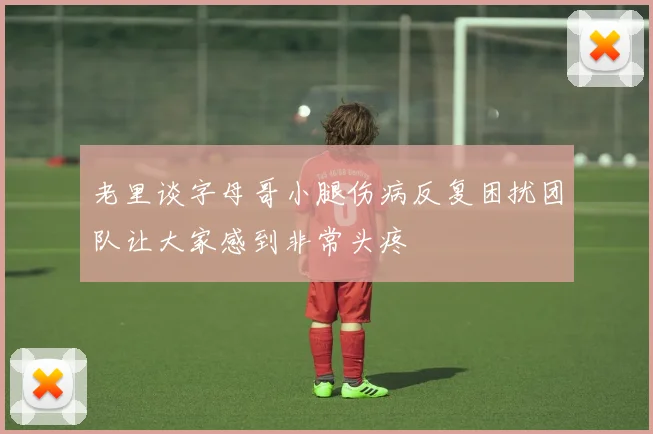 老里谈字母哥小腿伤病反复困扰团队让大家感到非常头疼