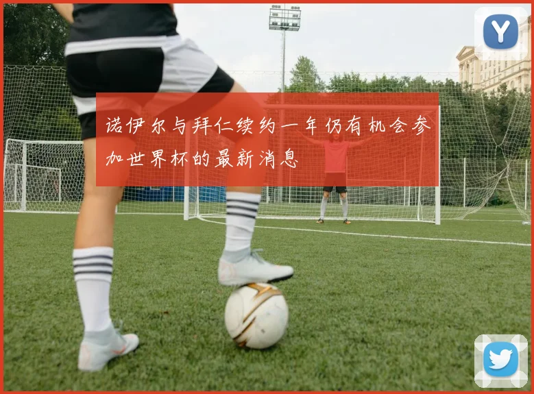 诺伊尔与拜仁续约一年仍有机会参加世界杯的最新消息