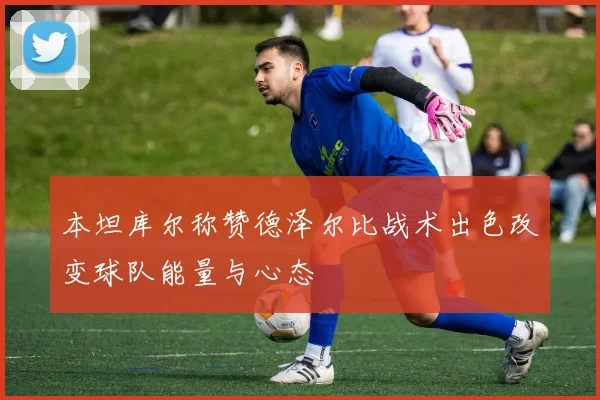 本坦库尔称赞德泽尔比战术出色改变球队能量与心态