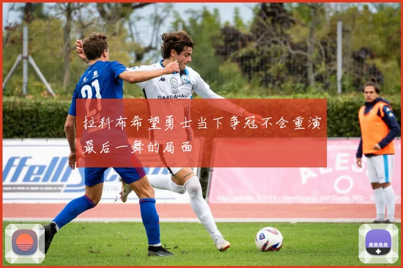 拉科布希望勇士当下争冠不会重演最后一舞的局面