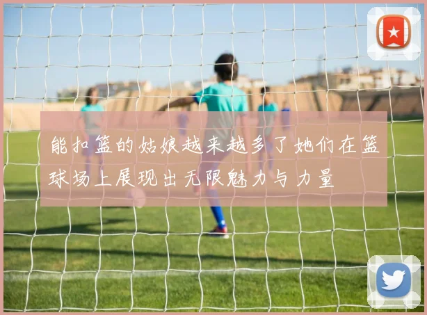 能扣篮的姑娘越来越多了她们在篮球场上展现出无限魅力与力量