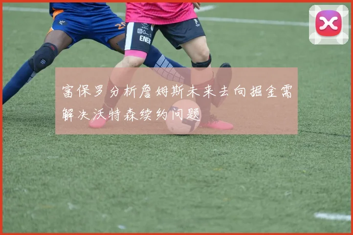富保罗分析詹姆斯未来去向掘金需解决沃特森续约问题