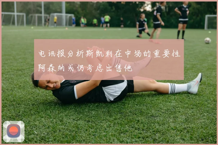 电讯报分析斯凯利在中场的重要性阿森纳或仍考虑出售他