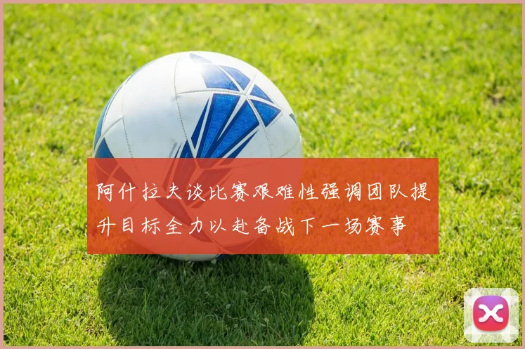 阿什拉夫谈比赛艰难性强调团队提升目标全力以赴备战下一场赛事