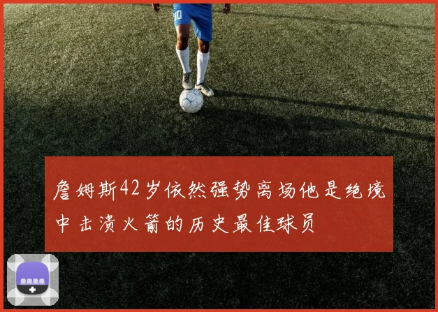 詹姆斯42岁依然强势离场他是绝境中击溃火箭的历史最佳球员