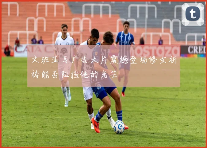 文班亚马广告大片震撼登场修女祈祷能否阻挡他的光芒