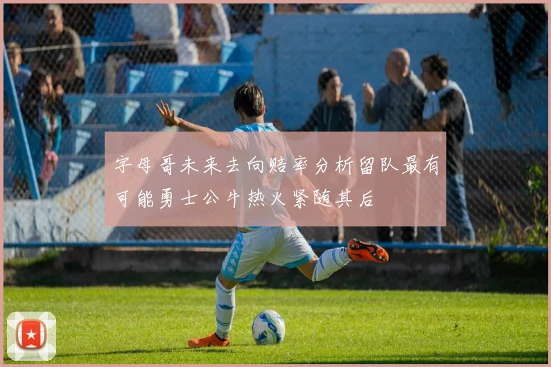 字母哥未来去向赔率分析留队最有可能勇士公牛热火紧随其后