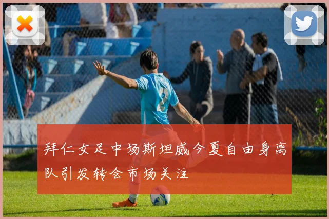 拜仁女足中场斯坦威今夏自由身离队引发转会市场关注