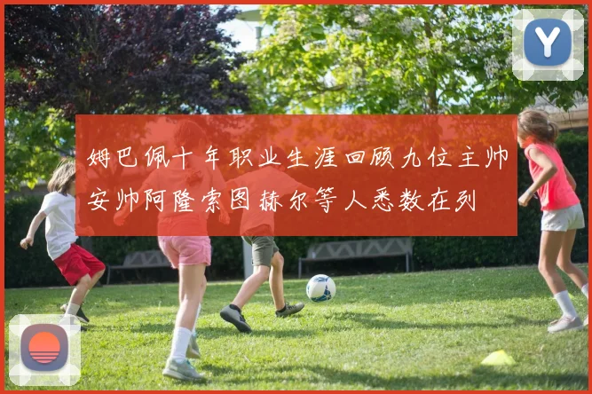 姆巴佩十年职业生涯回顾九位主帅安帅阿隆索图赫尔等人悉数在列