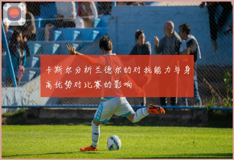 卡斯尔分析兰德尔的对抗能力与身高优势对比赛的影响