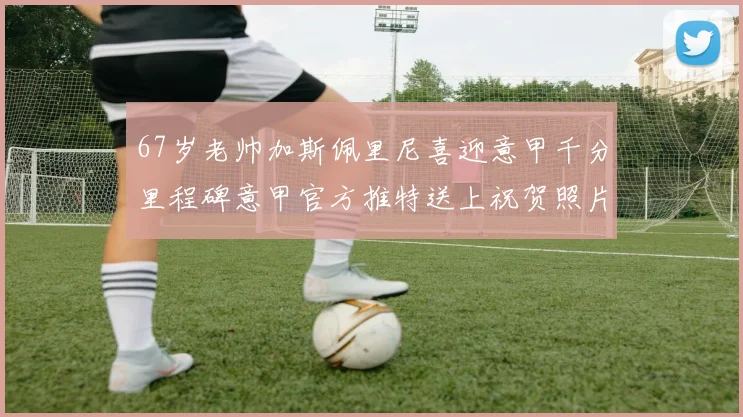 67岁老帅加斯佩里尼喜迎意甲千分里程碑意甲官方推特送上祝贺照片