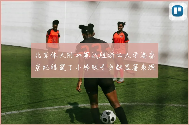 北京体大附加赛战胜浙江大学潘睿彦纪皓霆丁小峰联手贡献显著表现