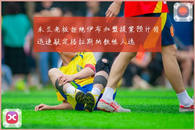 米兰老板拒绝伊布加盟提案预计将迅速敲定格拉斯纳教练人选