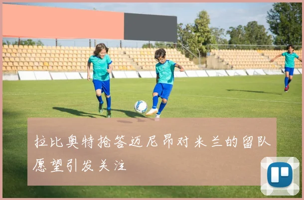 拉比奥特抢答迈尼昂对米兰的留队愿望引发关注
