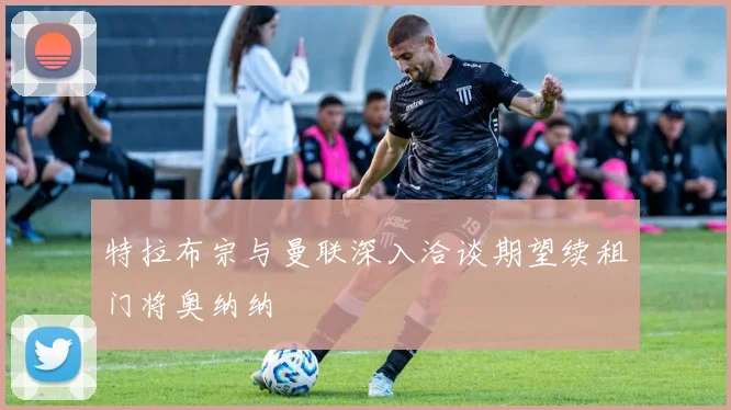 特拉布宗与曼联深入洽谈期望续租门将奥纳纳