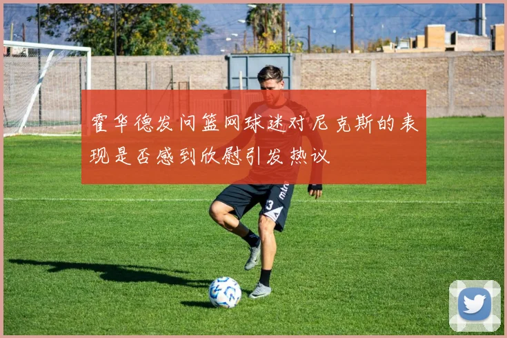 霍华德发问篮网球迷对尼克斯的表现是否感到欣慰引发热议