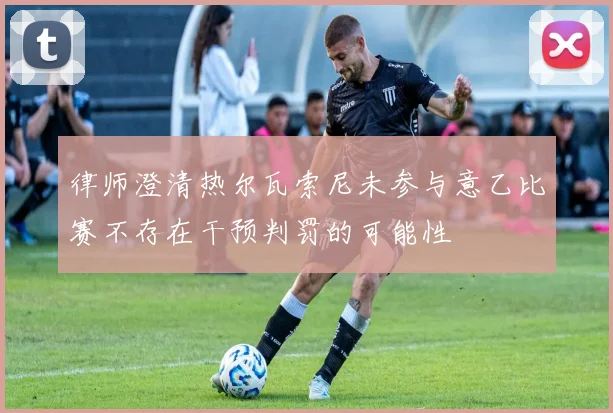 律师澄清热尔瓦索尼未参与意乙比赛不存在干预判罚的可能性