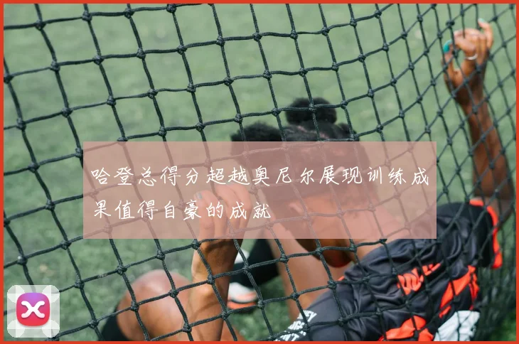 哈登总得分超越奥尼尔展现训练成果值得自豪的成就
