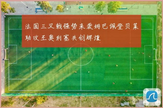 法国三叉戟强势来袭姆巴佩登贝莱助攻王奥利塞共创辉煌
